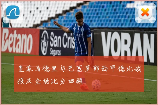 皇家马德里与巴塞罗那西甲德比战报及全场比分回顾