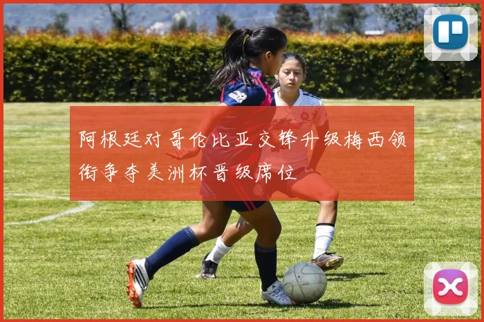 阿根廷对哥伦比亚交锋升级梅西领衔争夺美洲杯晋级席位