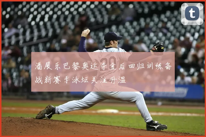 潘展乐巴黎奥运夺金后回归训练备战新赛季泳坛关注升温