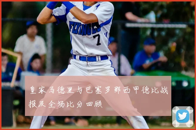 皇家马德里与巴塞罗那西甲德比战报及全场比分回顾