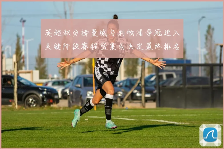 英超积分榜曼城与利物浦争冠进入关键阶段赛程密集或决定最终排名