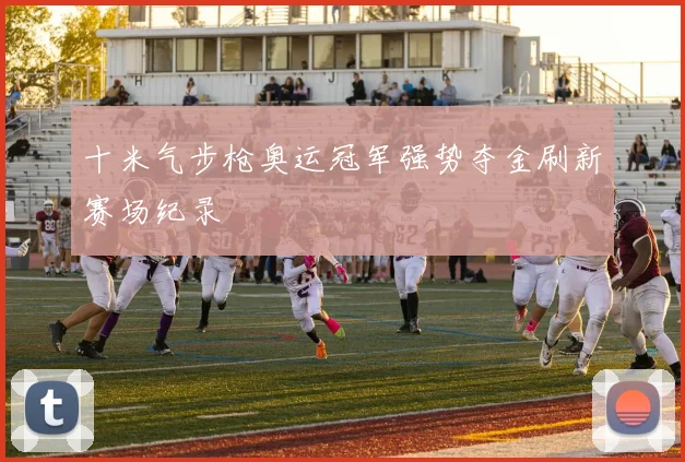 十米气步枪奥运冠军强势夺金刷新赛场纪录