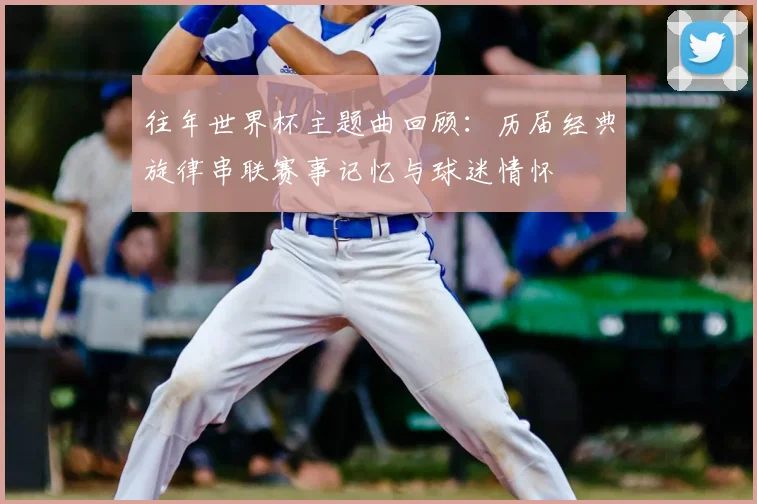 往年世界杯主题曲回顾:历届经典旋律串联赛事记忆与球迷情怀