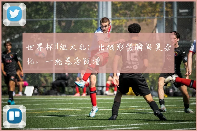 世界杯H组大乱:出线形势瞬间复杂化,一轮悬念陡增